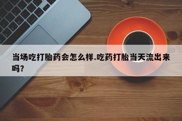推荐个卖流产药的微信当场吃打胎药会怎么样.吃药打胎当天流出来吗？