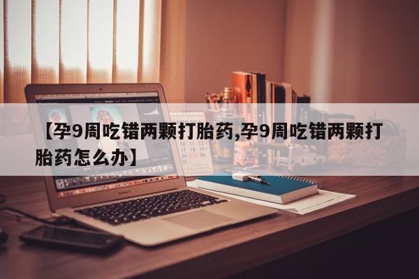 推荐个卖流产药的微信【孕9周吃错两颗打胎药,孕9周吃错两颗打胎药怎么办】