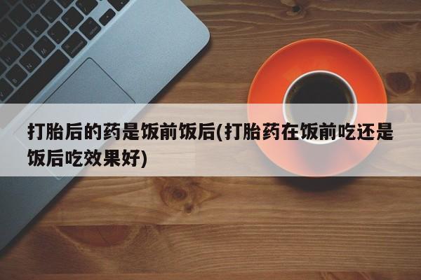 推荐个卖流产药的微信打胎后的药是饭前饭后(打胎药在饭前吃还是饭后吃效果好)