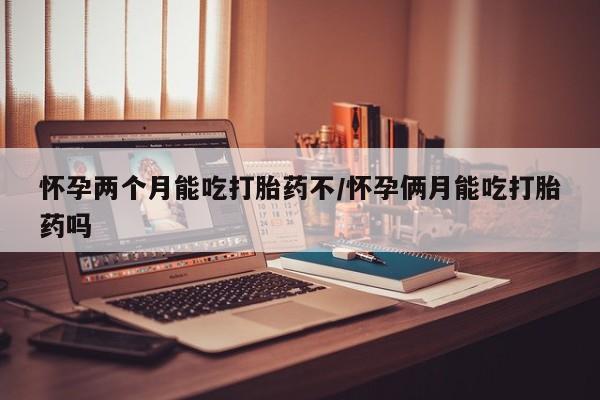 推荐个卖流产药的微信怀孕两个月能吃打胎药不/怀孕俩月能吃打胎药吗