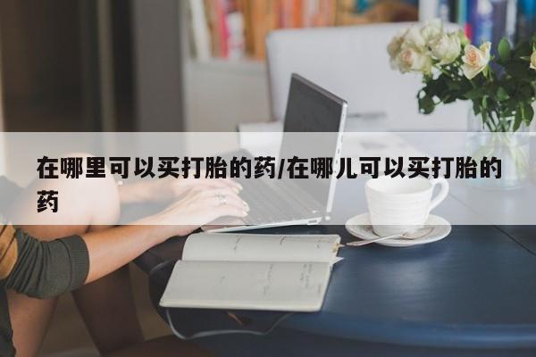 推荐个卖流产药的微信在哪里可以买打胎的药/在哪儿可以买打胎的药