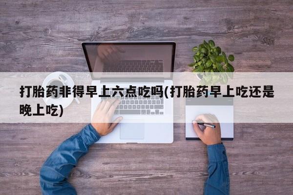 推荐个卖流产药的微信打胎药非得早上六点吃吗(打胎药早上吃还是晚上吃)