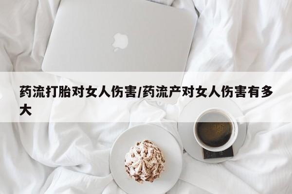 推荐个卖流产药的微信药流打胎对女人伤害/药流产对女人伤害有多大