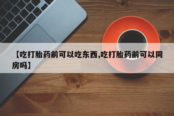 推荐个卖流产药的微信【吃打胎药前可以吃东西,吃打胎药前可以同房吗】