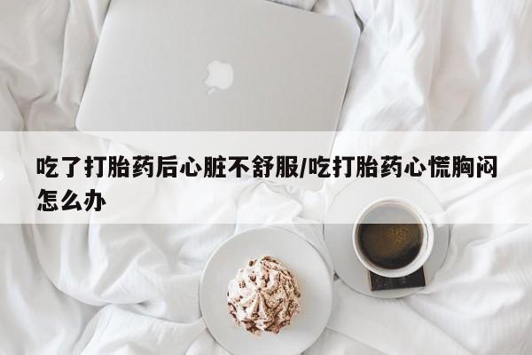 推荐个卖流产药的微信吃了打胎药后心脏不舒服/吃打胎药心慌胸闷怎么办