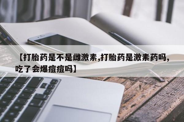 推荐个卖流产药的微信【打胎药是不是雌激素,打胎药是激素药吗,吃了会爆痘痘吗】