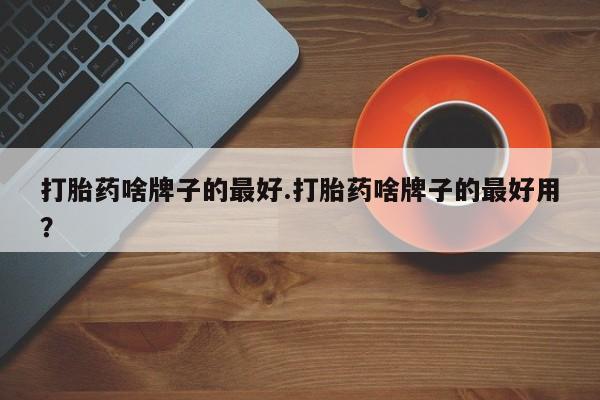 推荐个卖流产药的微信打胎药啥牌子的最好.打胎药啥牌子的最好用？