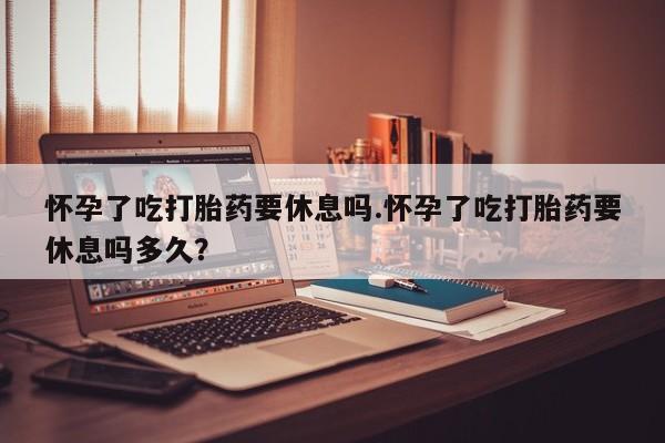 推荐个卖流产药的微信怀孕了吃打胎药要休息吗.怀孕了吃打胎药要休息吗多久？