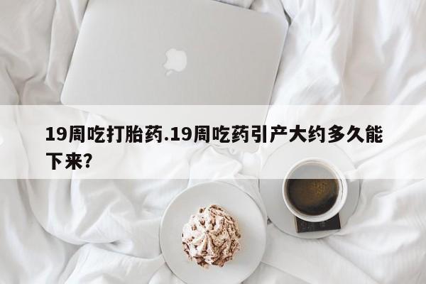推荐个卖流产药的微信19周吃打胎药.19周吃药引产大约多久能下来？