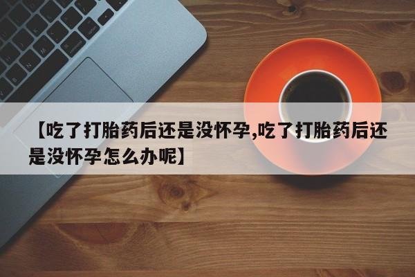 推荐个卖流产药的微信【吃了打胎药后还是没怀孕,吃了打胎药后还是没怀孕怎么办呢】