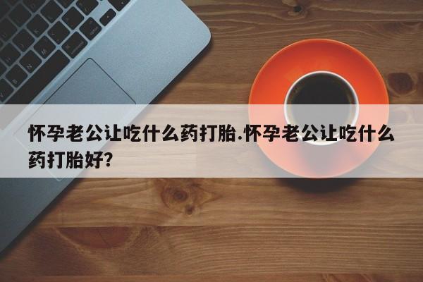 推荐个卖流产药的微信怀孕老公让吃什么药打胎.怀孕老公让吃什么药打胎好？