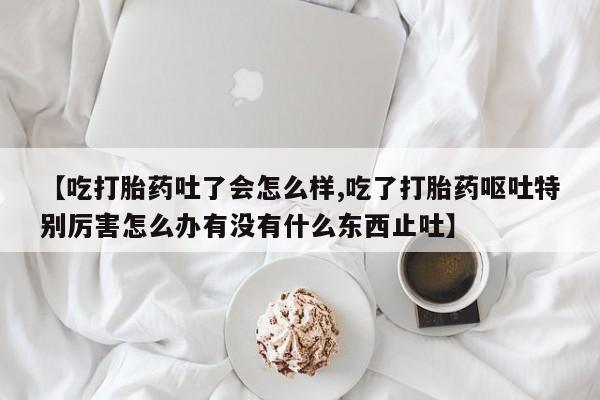 推荐个卖流产药的微信【吃打胎药吐了会怎么样,吃了打胎药呕吐特别厉害怎么办有没有什么东西止吐】