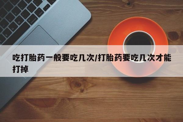 推荐个卖流产药的微信吃打胎药一般要吃几次/打胎药要吃几次才能打掉
