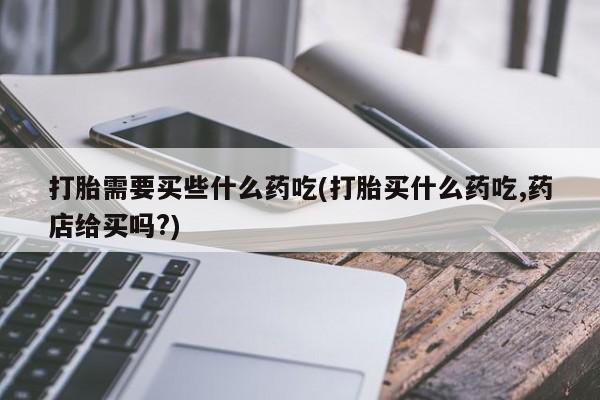 推荐个卖流产药的微信打胎需要买些什么药吃(打胎买什么药吃,药店给买吗?)