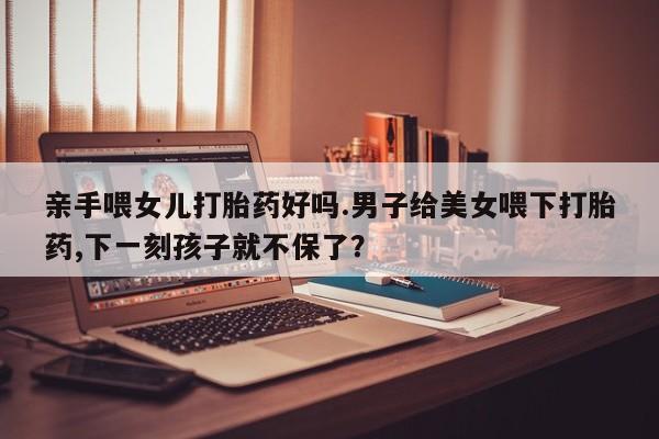 推荐个卖流产药的微信亲手喂女儿打胎药好吗.男子给美女喂下打胎药,下一刻孩子就不保了？