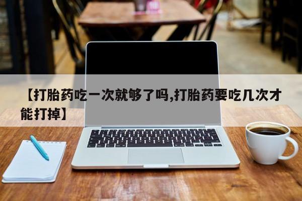 推荐个卖流产药的微信【打胎药吃一次就够了吗,打胎药要吃几次才能打掉】