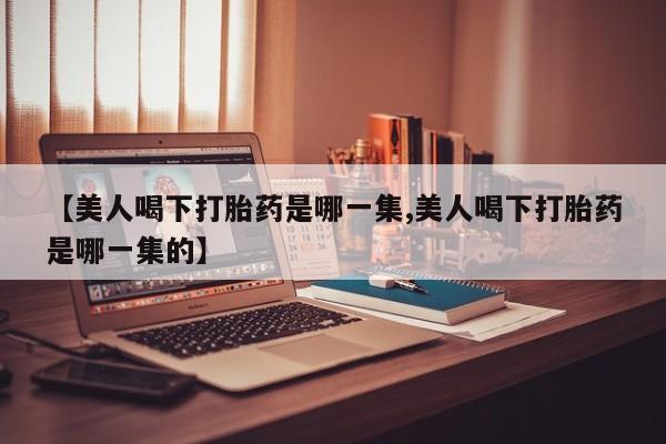 推荐个卖流产药的微信【美人喝下打胎药是哪一集,美人喝下打胎药是哪一集的】