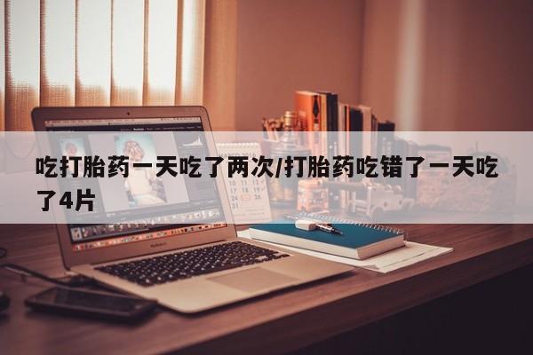 推荐个卖流产药的微信吃打胎药一天吃了两次/打胎药吃错了一天吃了4片