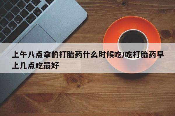 推荐个卖流产药的微信上午八点拿的打胎药什么时候吃/吃打胎药早上几点吃最好