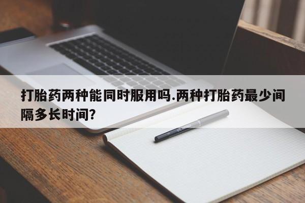 推荐个卖流产药的微信打胎药两种能同时服用吗.两种打胎药最少间隔多长时间？