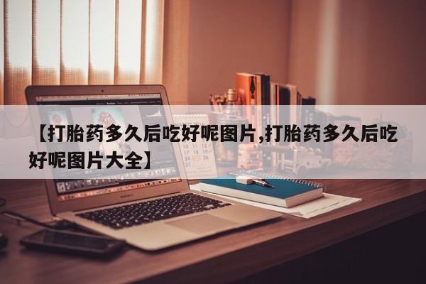 推荐个卖流产药的微信【打胎药多久后吃好呢图片,打胎药多久后吃好呢图片大全】