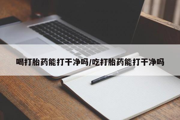 推荐个卖流产药的微信喝打胎药能打干净吗/吃打胎药能打干净吗