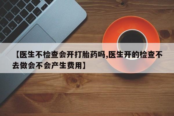 推荐个卖流产药的微信【医生不检查会开打胎药吗,医生开的检查不去做会不会产生费用】