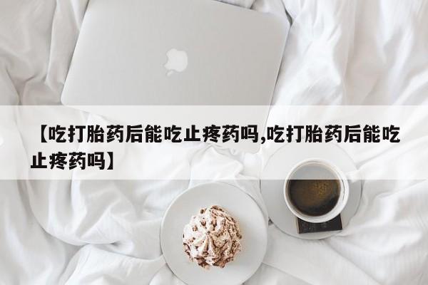 推荐个卖流产药的微信【吃打胎药后能吃止疼药吗,吃打胎药后能吃止疼药吗】