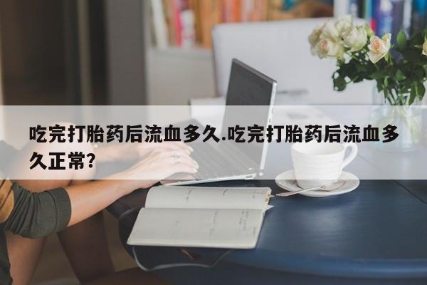 推荐个卖流产药的微信吃完打胎药后流血多久.吃完打胎药后流血多久正常？