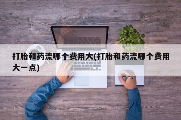 推荐个卖流产药的微信打胎和药流哪个费用大(打胎和药流哪个费用大一点)