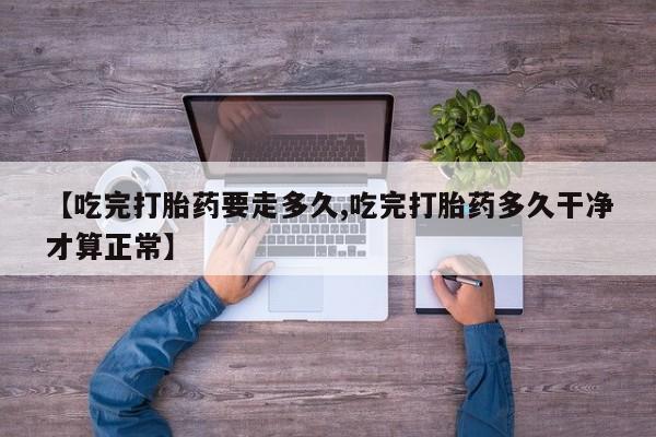 推荐个卖流产药的微信【吃完打胎药要走多久,吃完打胎药多久干净才算正常】