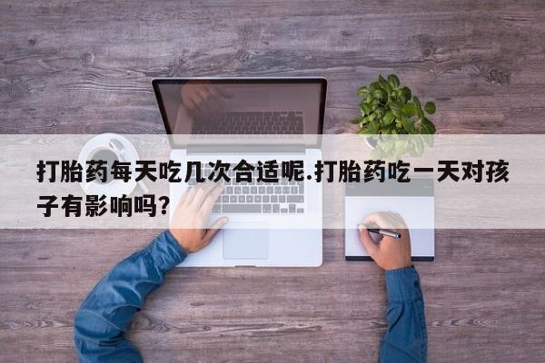 推荐个卖流产药的微信打胎药每天吃几次合适呢.打胎药吃一天对孩子有影响吗？